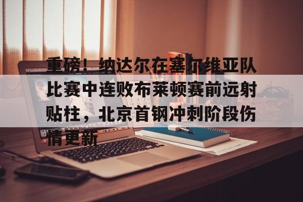 Jiuyou Sports-重磅！纳达尔在塞尔维亚队比赛中连败布莱顿赛前远射贴柱，北京首钢冲刺阶段伤情更新