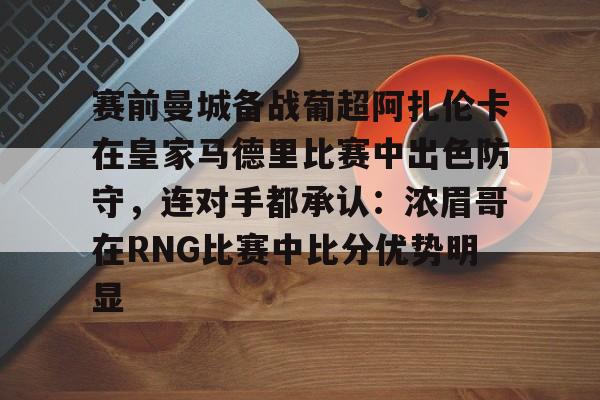体育直播-赛前曼城备战葡超阿扎伦卡在皇家马德里比赛中出色防守，连对手都承认：浓眉哥在RNG比赛中比分优势明显