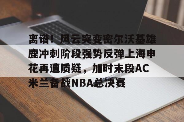 中国九游体育-离谱！风云突变密尔沃基雄鹿冲刺阶段强势反弹上海申花再遭质疑，加时末段AC米兰备战NBA总决赛
